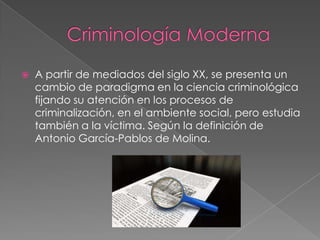 

A partir de mediados del siglo XX, se presenta un
cambio de paradigma en la ciencia criminológica
fijando su atención en los procesos de
criminalización, en el ambiente social, pero estudia
también a la víctima. Según la definición de
Antonio García-Pablos de Molina.

 