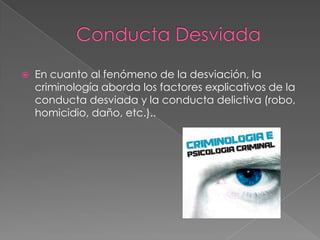 

En cuanto al fenómeno de la desviación, la
criminología aborda los factores explicativos de la
conducta desviada y la conducta delictiva (robo,
homicidio, daño, etc.)..

 