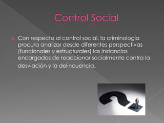 

Con respecto al control social, la criminología
procura analizar desde diferentes perspectivas
(funcionales y estructurales) las instancias
encargadas de reaccionar socialmente contra la
desviación y la delincuencia.

 