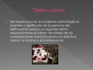 

Ser biopsicosocial, la moderna criminología el
examen y significado de la persona del
delincuente pasa a un segundo plano
desplazándose el centro de interés de las
investigaciones hacia la conducta delictiva
misma, la víctima y el control social.

 