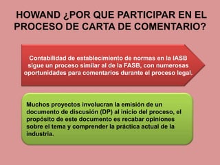 HOWAND ¿POR QUE PARTICIPAR EN EL
PROCESO DE CARTA DE COMENTARIO?


  Contabilidad de establecimiento de normas en la IASB
  sigue un proceso similar al de la FASB, con numerosas
 oportunidades para comentarios durante el proceso legal.




  Muchos proyectos involucran la emisión de un
  documento de discusión (DP) al inicio del proceso, el
  propósito de este documento es recabar opiniones
  sobre el tema y comprender la práctica actual de la
  industria.
 