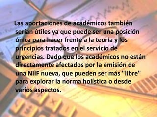 Las aportaciones de académicos también
serían útiles ya que puede ser una posición
única para hacer frente a la teoría y los
principios tratados en el servicio de
urgencias. Dado que los académicos no están
directamente afectados por la emisión de
una NIIF nueva, que pueden ser más "libre"
para explorar la norma holística o desde
varios aspectos.
 