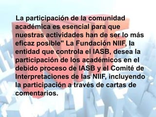 La participación de la comunidad
académica es esencial para que
nuestras actividades han de ser lo más
eficaz posible" La Fundación NIIF, la
entidad que controla el IASB, desea la
participación de los académicos en el
debido proceso de IASB y el Comité de
Interpretaciones de las NIIF, incluyendo
la participación a través de cartas de
comentarios.
 