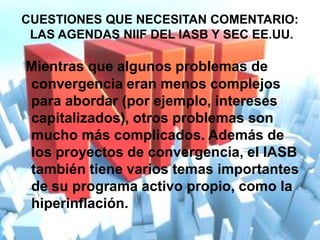 CUESTIONES QUE NECESITAN COMENTARIO:
 LAS AGENDAS NIIF DEL IASB Y SEC EE.UU.

Mientras que algunos problemas de
convergencia eran menos complejos
para abordar (por ejemplo, intereses
capitalizados), otros problemas son
mucho más complicados. Además de
los proyectos de convergencia, el IASB
también tiene varios temas importantes
de su programa activo propio, como la
hiperinflación.
 