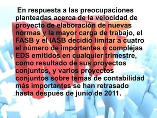 En respuesta a las preocupaciones
planteadas acerca de la velocidad de
proyecto de elaboración de nuevas
normas y la mayor carga de trabajo, el
FASB y el IASB decidió limitar a cuatro
el número de importantes o complejas
EDS emitidos en cualquier trimestre,
como resultado de sus proyectos
conjuntos, y varios proyectos
conjuntos sobre temas de contabilidad
más importantes se han retrasado
hasta después de junio de 2011.
 