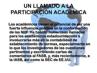 UN LLAMADO A LA
 PARTICIPACIÓN ACADÉMICA

Los académicos tienen el potencial de ser una
fuerte influencia positiva en la conformación
de las NIIF. Ha habido numerosas llamadas
para los académicos estadounidenses a
involucrarse más en la contabilidad de
establecimiento de normas, especialmente en
lo que los investigadores de las cuestiones
pertinentes y escribiendo cartas de
comentarios al FASB, y, más recientemente, a
la IASB, así como la SEC de EE.UU.
 