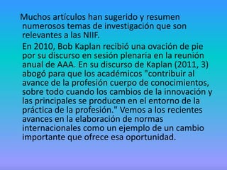 Muchos artículos han sugerido y resumen
numerosos temas de investigación que son
relevantes a las NIIF.
En 2010, Bob Kaplan recibió una ovación de pie
por su discurso en sesión plenaria en la reunión
anual de AAA. En su discurso de Kaplan (2011, 3)
abogó para que los académicos "contribuir al
avance de la profesión cuerpo de conocimientos,
sobre todo cuando los cambios de la innovación y
las principales se producen en el entorno de la
práctica de la profesión." Vemos a los recientes
avances en la elaboración de normas
internacionales como un ejemplo de un cambio
importante que ofrece esa oportunidad.
 