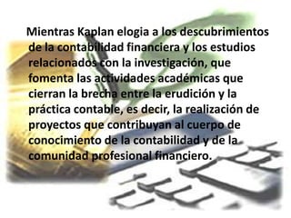 Mientras Kaplan elogia a los descubrimientos
de la contabilidad financiera y los estudios
relacionados con la investigación, que
fomenta las actividades académicas que
cierran la brecha entre la erudición y la
práctica contable, es decir, la realización de
proyectos que contribuyan al cuerpo de
conocimiento de la contabilidad y de la
comunidad profesional financiero.
 