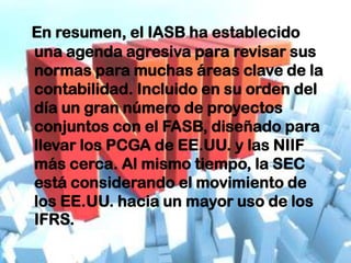 En resumen, el IASB ha establecido
una agenda agresiva para revisar sus
normas para muchas áreas clave de la
contabilidad. Incluido en su orden del
día un gran número de proyectos
conjuntos con el FASB, diseñado para
llevar los PCGA de EE.UU. y las NIIF
más cerca. Al mismo tiempo, la SEC
está considerando el movimiento de
los EE.UU. hacia un mayor uso de los
IFRS.
 