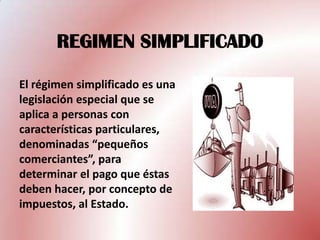 REGIMEN SIMPLIFICADO

El régimen simplificado es una
legislación especial que se
aplica a personas con
características particulares,
denominadas “pequeños
comerciantes”, para
determinar el pago que éstas
deben hacer, por concepto de
impuestos, al Estado.
 