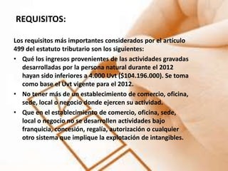 REQUISITOS:

Los requisitos más importantes considerados por el artículo
499 del estatuto tributario son los siguientes:
• Qué los ingresos provenientes de las actividades gravadas
   desarrolladas por la persona natural durante el 2012
   hayan sido inferiores a 4.000 Uvt ($104.196.000). Se toma
   como base el Uvt vigente para el 2012.
• No tener más de un establecimiento de comercio, oficina,
   sede, local o negocio donde ejercen su actividad.
• Que en el establecimiento de comercio, oficina, sede,
   local o negocio no se desarrollen actividades bajo
   franquicia, concesión, regalía, autorización o cualquier
   otro sistema que implique la explotación de intangibles.
 