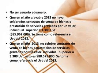 • No ser usuario aduanero.
• Que en el año gravable 2012 no haya
  celebrados contratos de venta de bienes o
  prestación de servicios gravados por un valor
  individual superior a 3.300 Uvt
  ($85.962.000). Se toma como referencia el
  Uvt del 2012.
• Que en el año 2013 no celebre contratos de
  venta de bienes o prestación de servicios
  gravados por un valor individual superior a
  3.300 Uvt, esto es $88.575.000. Se toma
  como referencia el Uvt del 2013.
 