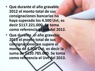 • Que durante el año gravable
  2012 el monto total de sus
  consignaciones bancarias no
  haya superado los 4.500 Uvt, es
  decir $117.221.000. Se toma
  como referencia el Uvt del 2012.
• Que durante el año gravable
  2013 el monto total de sus
  consignaciones no supere el
  monto de 4.500 Uvt, es decir la
  suma de $120.785.000. Se toma
  como referencia el Uvt del 2013.
 
