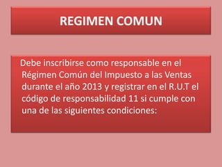 REGIMEN COMUN

Debe inscribirse como responsable en el
Régimen Común del Impuesto a las Ventas
durante el año 2013 y registrar en el R.U.T el
código de responsabilidad 11 si cumple con
una de las siguientes condiciones:
 