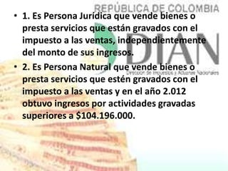 • 1. Es Persona Jurídica que vende bienes o
  presta servicios que están gravados con el
  impuesto a las ventas, independientemente
  del monto de sus ingresos.
• 2. Es Persona Natural que vende bienes o
  presta servicios que estén gravados con el
  impuesto a las ventas y en el año 2.012
  obtuvo ingresos por actividades gravadas
  superiores a $104.196.000.
 