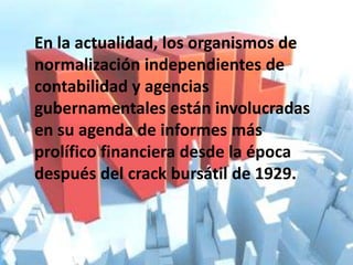 En la actualidad, los organismos de
normalización independientes de
contabilidad y agencias
gubernamentales están involucradas
en su agenda de informes más
prolífico financiera desde la época
después del crack bursátil de 1929.
 