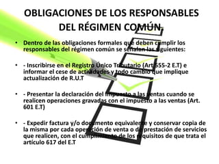 OBLIGACIONES DE LOS RESPONSABLES
         DEL RÉGIMEN COMÚN.
• Dentro de las obligaciones formales que deben cumplir los
  responsables del régimen común se señalan las siguientes:

• - Inscribirse en el Registro Único Tributario (Art 555-2 E.T) e
  informar el cese de actividades y todo cambio que implique
  actualización de R.U.T

• - Presentar la declaración del impuesto a las ventas cuando se
  realicen operaciones gravadas con el impuesto a las ventas (Art.
  601 E.T)

• - Expedir factura y/o documento equivalente y conservar copia de
  la misma por cada operación de venta o de prestación de servicios
  que realicen, con el cumplimiento de los requisitos de que trata el
  artículo 617 del E.T
 