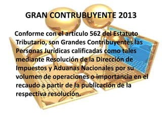GRAN CONTRUBUYENTE 2013
Conforme con el artículo 562 del Estatuto
Tributario, son Grandes Contribuyentes las
Personas Jurídicas calificadas como tales
mediante Resolución de la Dirección de
Impuestos y Aduanas Nacionales por su
volumen de operaciones o importancia en el
recaudo a partir de la publicación de la
respectiva resolución.
 