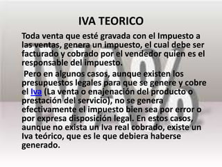 IVA TEORICO
Toda venta que esté gravada con el Impuesto a
las ventas, genera un impuesto, el cual debe ser
facturado y cobrado por el vendedor quien es el
responsable del impuesto.
 Pero en algunos casos, aunque existen los
presupuestos legales para que se genere y cobre
el Iva (La venta o enajenación del producto o
prestación del servicio), no se genera
efectivamente el impuesto bien sea por error o
por expresa disposición legal. En estos casos,
aunque no exista un Iva real cobrado, existe un
Iva teórico, que es le que debiera haberse
generado.
 