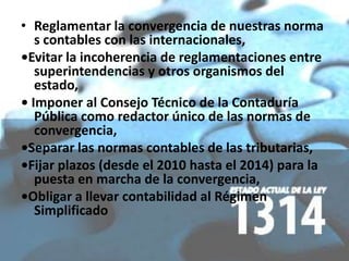 • Reglamentar la convergencia de nuestras norma
   s contables con las internacionales,
•Evitar la incoherencia de reglamentaciones entre
   superintendencias y otros organismos del
   estado,
• Imponer al Consejo Técnico de la Contaduría
   Pública como redactor único de las normas de
   convergencia,
•Separar las normas contables de las tributarias,
•Fijar plazos (desde el 2010 hasta el 2014) para la
   puesta en marcha de la convergencia,
•Obligar a llevar contabilidad al Régimen
   Simplificado
 