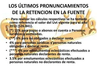 LOS ÚLTIMOS PRONUNCIAMIENTOS
     DE LA RETENCION EN LA FUENTE
•    Para realizar los cálculos respectivos se ha tomado
    como referencia el valor del Uvt vigente para el año
    2013 ($26.841).
•   (*) 11% para pagos o abonos en cuenta a Personas
    Jurídicas y asimiladas.
•   (**) 6% para no obligados a declarar renta.
•   4% para personas jurídicas y personas naturales
    obligadas a declarar renta.
•   (***) 4% por emolumentos eclesiásticos efectuados a
    personas naturales declarantes de renta.
•   3.5% por emolumentos eclesiásticos efectuados a
    personas naturales no declarantes de renta.
 