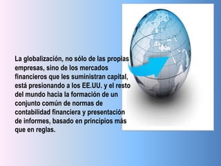 La globalización, no sólo de las propias
empresas, sino de los mercados
financieros que les suministran capital,
está presionando a los EE.UU. y el resto
del mundo hacia la formación de un
conjunto común de normas de
contabilidad financiera y presentación
de informes, basado en principios más
que en reglas.
 