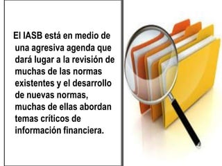 El IASB está en medio de
una agresiva agenda que
dará lugar a la revisión de
muchas de las normas
existentes y el desarrollo
de nuevas normas,
muchas de ellas abordan
temas críticos de
información financiera.
 