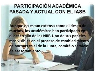 PARTICIPACIÓN ACADÉMICA
PASADA Y ACTUAL CON EL IASB

Aunque no es tan extensa como el deseo de
muchos, los académicos han participado en
el desarrollo de las NIIF. Uno de sus papeles
más visibles en el proceso de establecimiento
de normas es el de la Junta, comité o servicio
de asesoramiento.
 
