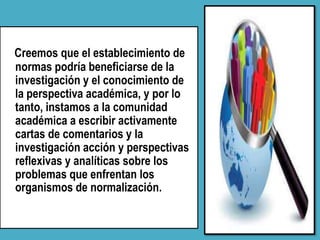 Creemos que el establecimiento de
normas podría beneficiarse de la
investigación y el conocimiento de
la perspectiva académica, y por lo
tanto, instamos a la comunidad
académica a escribir activamente
cartas de comentarios y la
investigación acción y perspectivas
reflexivas y analíticas sobre los
problemas que enfrentan los
organismos de normalización.
 