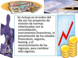 Se incluye en el orden del
día son los proyectos de
revisión de normas
relacionadas con la
consolidación,
instrumentos financieros, la
presentación de los estados
financieros, seguros,
leasing, y el
reconocimiento de los
ingresos, para nombrar
sólo algunos.
 