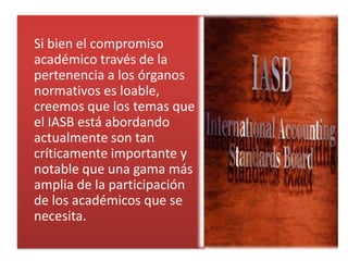 Si bien el compromiso
académico través de la
pertenencia a los órganos
normativos es loable,
creemos que los temas que
el IASB está abordando
actualmente son tan
críticamente importante y
notable que una gama más
amplia de la participación
de los académicos que se
necesita.
 