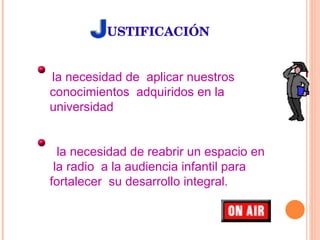 USTIFICACIÓN la necesidad de  aplicar nuestros  conocimientos  adquiridos en la universidad la necesidad de reabrir un espacio en  la radio  a la audiencia infantil para fortalecer  su desarrollo integral. 