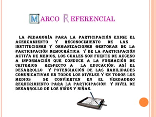 ARCO  EFERENCIAL La pedagogía para la participación exige el acercamiento y reconocimiento de las  instituciones y organizaciones gestoras de la participación democrática  y de la participación activa de medios, los cuales son fuente de acceso a información que conduce a la formación de criterios  respecto a  la educación. Así el desarrollo  y potenciación de las habilidades comunicativas en todos los niveles y en todos los medios  se convierten en el verdadero requerimiento para la participación  y nivel de desarrollo de los niños y niñas. 