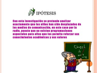 IPÓTESIS Con esta investigación se pretende analizar exactamente que los niños han sido desplazados de los medios de comunicación, en este caso por la radio, puesto que no existen programaciones especiales para ellos que les permita reforzar sus conocimientos académicos y sus valores   