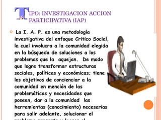 IPO: INVESTIGACION ACCION PARTICIPATIVA (IAP)   La I. A. P. es una metodología investigativa del enfoque Critico Social, la cual involucra a la comunidad elegida en la búsqueda de soluciones a los problemas que la  aquejan.  De modo que logre transformar estructuras sociales, políticas y económicas; tiene los objetivos de concienciar a la comunidad en mención de las problemáticas y necesidades que poseen, dar a la comunidad  las herramientas (conocimiento) necesarias para salir adelante, solucionar el problema presente y lograr el compromiso de la comunidad con la causa, de modo que así el investigador no este, sean capaces de continuar sin él. 