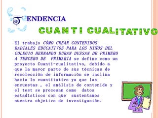 ENDENCIA El   trabajo  CÒMO CREAR CONTENIDOS RADIALES EDUCATIVOS PARA LOS NIÑOS DEL COLEGIO HERNANDO DURAN DUSSAN DE PRIMERO A TERCERO DE  PRIMARIA  se define como un proyecto Cuanti-cualitativo, debido a que la mayor parte de sus técnicas de recolección de información se inclina hacia lo cuantitativo ya que las encuestas , el análisis de contenido y el test se procesan como  datos estadísticos con que  sustentamos nuestra objetivo de investigación. 