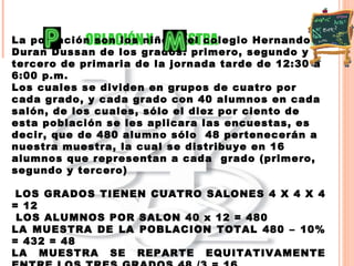 OBLACIÓN Y  UESTRA  La población son los niños del colegio Hernando  Duran Dussan de los grados: primero, segundo y tercero de primaria de la jornada tarde de 12:30 a 6:00 p.m. Los cuales se dividen en grupos de cuatro por cada grado, y cada grado con 40 alumnos en cada salón, de los cuales, sólo el diez por ciento de esta población se les aplicara las encuestas, es decir, que de 480 alumno sólo  48 pertenecerán a nuestra muestra, la cual se distribuye en 16 alumnos que representan a cada  grado (primero, segundo y tercero) LOS GRADOS TIENEN CUATRO SALONES 4 X 4 X 4 = 12  LOS ALUMNOS POR SALON 40 x 12 = 480  LA MUESTRA DE LA POBLACION TOTAL 480 – 10% = 432 = 48  LA MUESTRA SE REPARTE EQUITATIVAMENTE ENTRE LOS TRES GRADOS 48 /3 = 16 