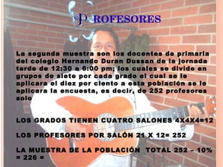 ROFESORES La segunda muestra son los docentes de primaria del colegio Hernando Duran Dussan de la jornada tarde de 12:30 a 6:00 pm; los cuales se divide en grupos de siete por cada grado el cual se le aplicara el diez por ciento a esta población se le aplicara la encuesta, es decir, de 252 profesores solo LOS GRADOS TIENEN CUATRO SALONES 4X4X4=12   LOS PROFESORES POR SALÓN 21 X 12= 252   LA MUESTRA DE LA POBLACIÓN  TOTAL 252 – 10% = 226 =          