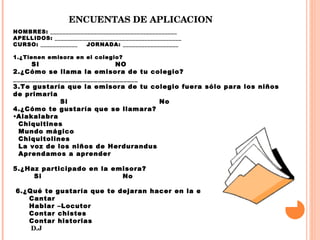 ENCUENTAS DE APLICACION NOMBRES: _________________________________________  APELLIDOS: _________________________________________ CURSO: ____________  JORNADA: __________________ 1.¿Tienen emisora en el colegio? SI  NO  2.¿Cómo se llama la emisora de tu colegio? __________________________________ 3.Te gustaría que la emisora de tu colegio fuera sólo para los niños de primaria  Si  No  4.¿Cómo te gustaría que se llamara?  Alakalabra Chiquitines  Mundo mágico Chiquitolines  La voz de los niños de Herdurandus Aprendamos a aprender  5.¿Haz participado en la emisora?  Si  No      6.¿Qué te gustaría que te dejaran hacer en la emisora? Cantar Hablar –Locutor  Contar chistes Contar historias  D.J 