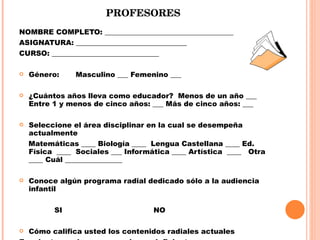 PROFESORES NOMBRE COMPLETO: ____________________________________  ASIGNATURA: _______________________________ CURSO: ______________________________   Género:  Masculino ___ Femenino ___    ¿Cuántos años lleva como educador?  Menos de un año ___ Entre 1 y menos de cinco años: ___ Más de cinco años: ___ Seleccione el área disciplinar en la cual se desempeña actualmente Matemáticas ____ Biología ____  Lengua Castellana ____ Ed. Física  ____  Sociales ___ Informática ____ Artística  ____  Otra  ____ Cuál ________________   Conoce algún programa radial dedicado sólo a la audiencia infantil    SI    NO    Cómo califica usted los contenidos radiales actuales Excelente____  bueno____ malo____ deficiente____  