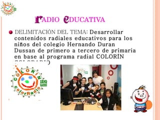 ADIO  DUCATIVA DELIMITACIÓN DEL TEMA:  Desarrollar  contenidos radiales educativos para los niños del colegio Hernando Duran Dussan de primero a tercero de primaria en base al programa radial COLORÍN COLORADIO  