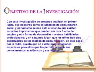 BJETIVO DE LA  NVESTIGACIÓN Con esta investigación se pretende analizar, en primer lugar, que nosotros como estudiantes de comunicaron social y periodismo se nos esta olvidando que existen espacios importantes que pueden ser otra fuente de empleo y otra forma de desarrollar nuestras habilidades profesionales; y en segundo lugar, que los niños han sido desplazados de los medios de comunicación, en este caso por la radio, puesto que no existe programaciones especiales para ellos que les permita reforzar sus conocimientos académicos y sus valores.   