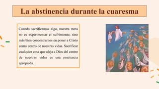 La abstinencia durante la cuaresma
Cuando sacrificamos algo, nuestra meta
no es experimentar el sufrimiento, sino
más bien concentrarnos en poner a Cristo
como centro de nuestras vidas. Sacrificar
cualquier cosa que aleja a Dios del centro
de nuestras vidas es una penitencia
apropiada.
 