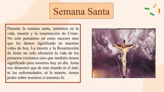 Semana Santa
Durante la semana santa, entramos en la
vida, muerte y la resurreeción de Cristo.
No solo pensamos en estos sucesos sino
que les damos significado en nuestras
vidas de hoy. La muerte y la Resurrección
de Jesús no solo afectaron la vida de los
primeros cristianos sino que también tienen
significado para nosotros hoy en día. Jesús
nos demostró que de este mundo ni el mal,
ni las enfermedades, ni la muerte, tienen
poder sobre nosotros si tenemos fe.
 