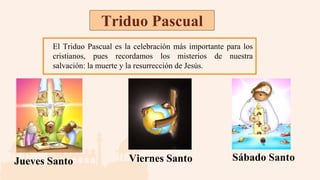 Triduo Pascual
El Triduo Pascual es la celebración más importante para los
cristianos, pues recordamos los misterios de nuestra
salvación: la muerte y la resurrección de Jesús.
Jueves Santo Viernes Santo Sábado Santo
 