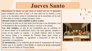 Jueves Santo
Recordamos la última vez que Jesús se reunió con sus 12 apóstoles
para compartir con ellos el pan y el vino antes de su muerte, a este
acto se le considera como la introducción de la eucaristía, en la cual
Cristo deja su cuerpo y sangre (en pan y vino).
Durante el jueves santo también se llevó a cabo:
El lavatorio de pies en el cual Jesús lava los pies a sus discípulos, con
la finalidad de dar un ejemplo de amor y servicio a los demás.
Los siete templos, es una de las costumbres que se celebran en
el Jueves Santo es la tradicional visita a las siete iglesias, templos o
casas en las cuales se expone ; se puede realizar entre la noche
de Jueves Santo y la mañana de Viernes Santo para visitar al
Santísimo. Su finalidad, es agradecer a Jesucristo el don de la
eucaristía y el sacerdocio.
El monumento, Es la tradición de levantar el monumento de Jueves
Santo, que es la capilla o altar donde se reserva la hostia consagrada
desde el Jueves Santo al Viernes Santo.
 