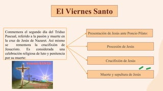 Conmemora el segundo día del Triduo
Pascual, referido a la pasión y muerte en
la cruz de Jesús de Nazaret. Así mismo
se rememora la crucifixión de
Jesucristo. Es considerada una
celebración religiosa de luto y penitencia
por su muerte:
El Viernes Santo
Presentación de Jesús ante Poncio Pilato:
Procesión de Jesús
Crucifixión de Jesús
Muerte y sepultura de Jesús
 