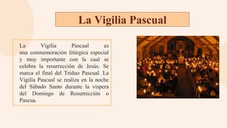 La Vigilia Pascual
La Vigilia Pascual es
una conmemoración litúrgica especial
y muy importante con la cual se
celebra la resurrección de Jesús. Se
marca el final del Triduo Pascual. La
Vigilia Pascual se realiza en la noche
del Sábado Santo durante la víspera
del Domingo de Resurrección o
Pascua.
 