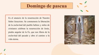 Domingo de pascua
Es el anuncio de la resurrección de Nuestro
Señor Jesucristo. Se conmemora la liberación
de la esclavitud del pueblo hebreo y miles de
cristianos celebran la resurrección de Jesús,
piedra angular de la Fe, que nos libera de la
esclavitud del pecado y abre el camino a la
vida eterna.
 
