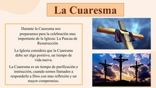 La Cuaresma
Durante la Cuaresma nos
preparamos para la celebración mas
importante de la Iglesia: La Pascua de
Resurrección
La Iglesia considera que la Cuaresma
debe ser algo positivo, un tiempo de
vida nueva.
La Cuaresma es un tiempo de purificación e
instrucción, cuando somos llamados a
responderle a Dios con mas reflexión y un
mayor compromiso.
 